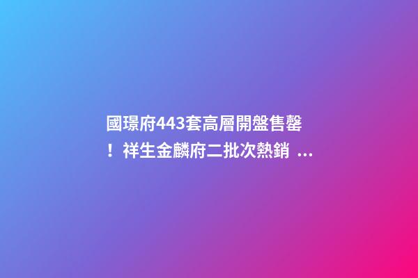 國璟府443套高層開盤售罄！祥生金麟府二批次熱銷！